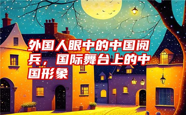 外国人眼中的中国阅兵，国际舞台上的中国形象