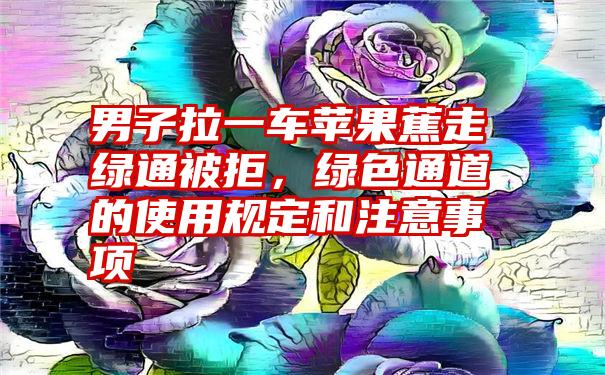 男子拉一车苹果蕉走绿通被拒，绿色通道的使用规定和注意事项