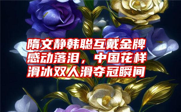 隋文静韩聪互戴金牌感动落泪，中国花样滑冰双人滑夺冠瞬间