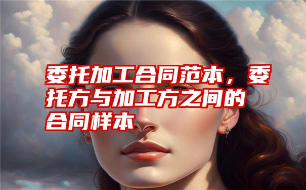 委托加工合同范本，委托方与加工方之间的合同样本