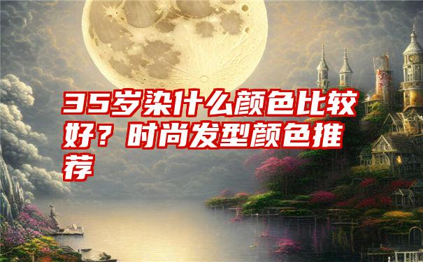 35岁染什么颜色比较好？时尚发型颜色推荐