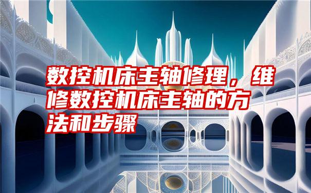 数控机床主轴修理，维修数控机床主轴的方法和步骤