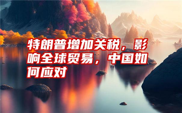 特朗普增加关税，影响全球贸易，中国如何应对