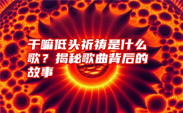 干嘛低头祈祷是什么歌？揭秘歌曲背后的故事