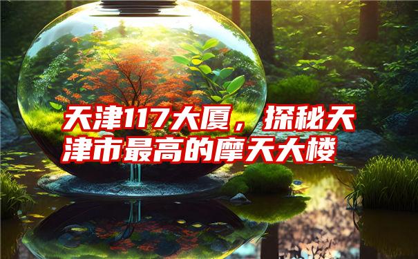 天津117大厦,探秘天津市最高的摩天大楼