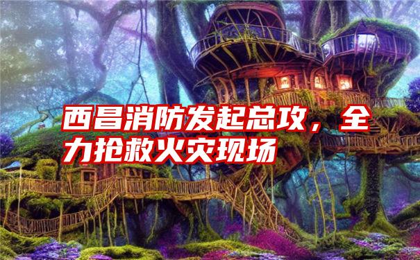 西昌消防发起总攻，全力抢救火灾现场