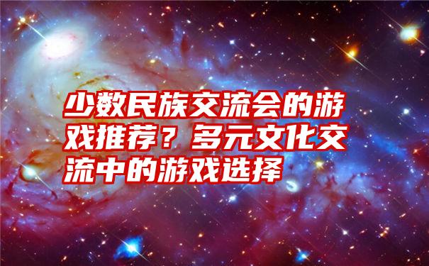 少数民族交流会的游戏推荐？多元文化交流中的游戏选择