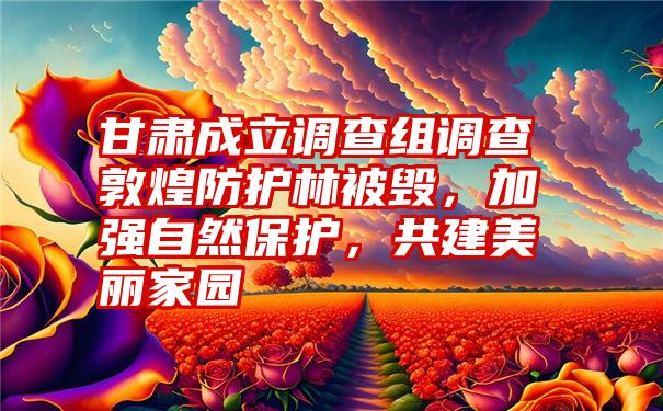 甘肃成立调查组调查敦煌防护林被毁，加强自然保护，共建美丽家园