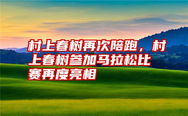 村上春树再次陪跑，村上春树参加马拉松比赛再度亮相