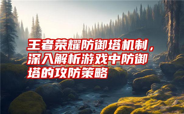 王者荣耀防御塔机制,深入解析游戏中防御塔的攻防策略
