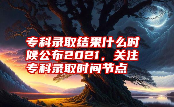专科录取结果什么时候公布2021,关注专科录取时间节点