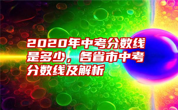 2020年中考分数线是多少，各省市中考分数线及解析