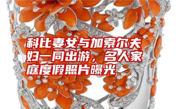科比妻女与加索尔夫妇一同出游,名人家庭度假照片曝光
