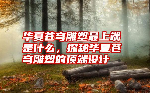 华夏苍穹雕塑最上端是什么，探秘华夏苍穹雕塑的顶端设计