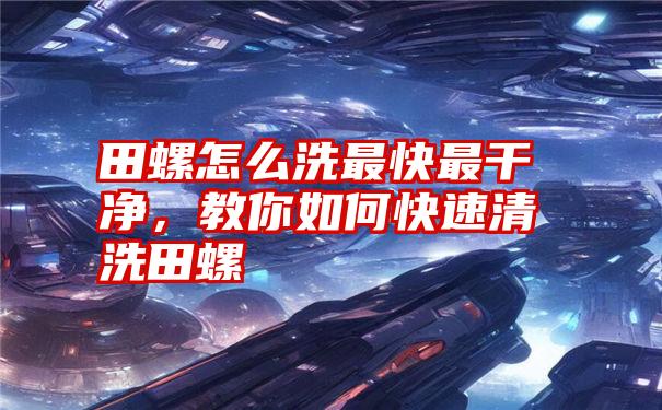 田螺怎么洗最快最干净,教你如何快速清洗田螺