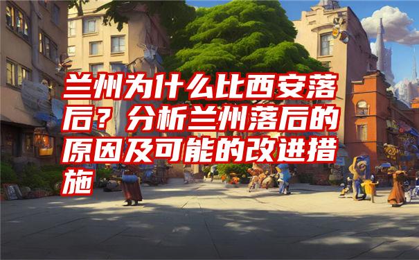 兰州为什么比西安落后?分析兰州落后的原因及可能的改进措施