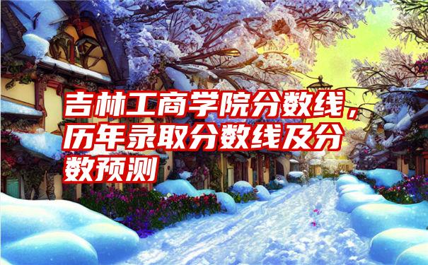 吉林工商学院分数线，历年录取分数线及分数预测