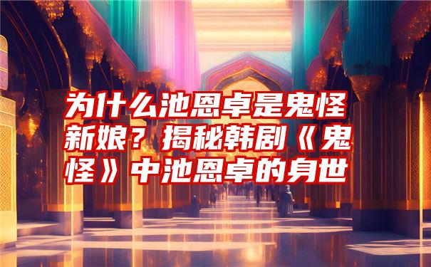 为什么池恩卓是鬼怪新娘？揭秘韩剧《鬼怪》中池恩卓的身世