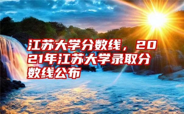 江苏大学分数线，2021年江苏大学录取分数线公布