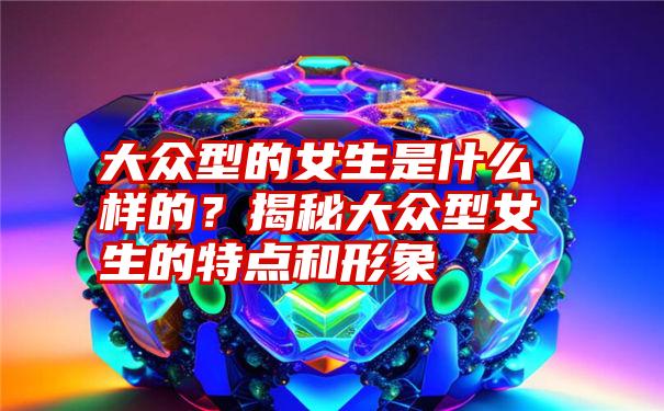 大众型的女生是什么样的？揭秘大众型女生的特点和形象