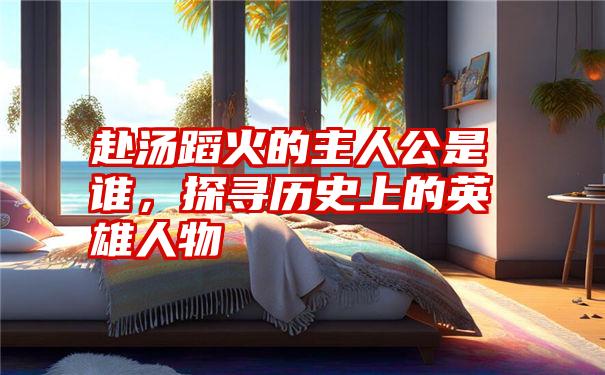 赴汤蹈火的主人公是谁,探寻历史上的英雄人物