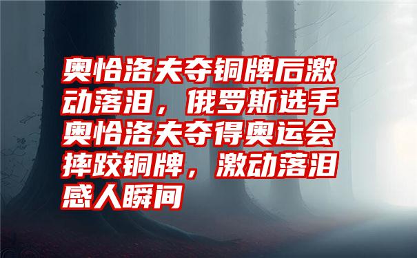 奥恰洛夫夺铜牌后激动落泪，俄罗斯选手奥恰洛夫夺得奥运会摔跤铜牌，激动落泪感人瞬间