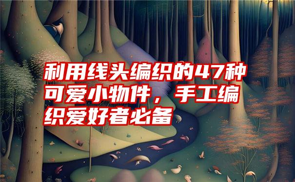 利用线头编织的47种可爱小物件，手工编织爱好者必备