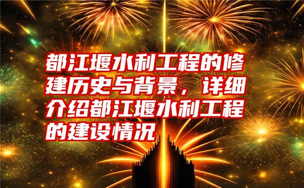 都江堰水利工程的修建历史与背景，详细介绍都江堰水利工程的建设情况