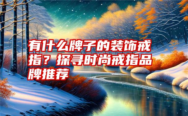 有什么牌子的装饰戒指？探寻时尚戒指品牌推荐