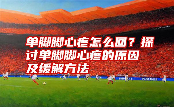 单脚脚心疼怎么回?探讨单脚脚心疼的原因及缓解方法