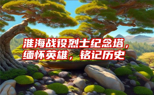 淮海战役烈士纪念塔，缅怀英雄，铭记历史