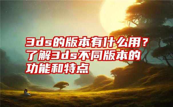 3ds的版本有什么用?了解3ds不同版本的功能和特点