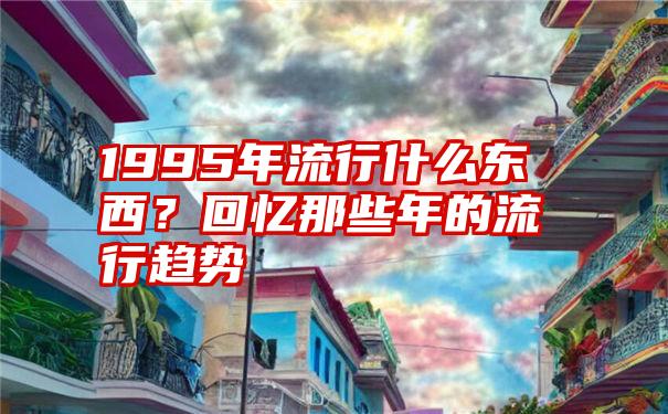 1995年流行什么东西？回忆那些年的流行趋势