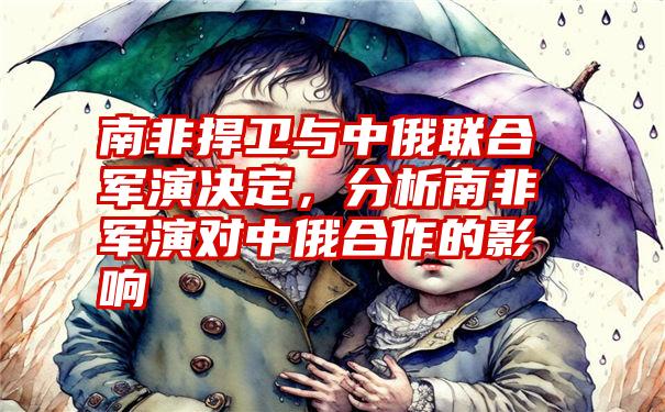 南非捍卫与中俄联合军演决定，分析南非军演对中俄合作的影响