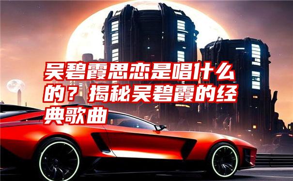 吴碧霞思恋是唱什么的？揭秘吴碧霞的经典歌曲