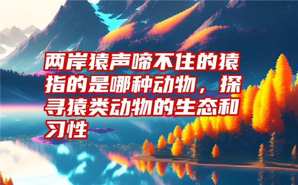 两岸猿声啼不住的猿指的是哪种动物，探寻猿类动物的生态和习性