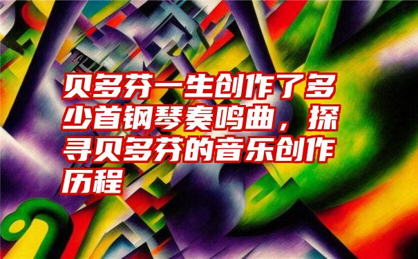 贝多芬一生创作了多少首钢琴奏鸣曲，探寻贝多芬的音乐创作历程