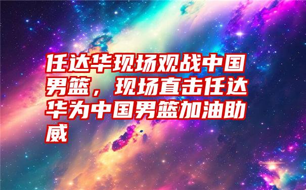 任达华现场观战中国男篮，现场直击任达华为中国男篮加油助威