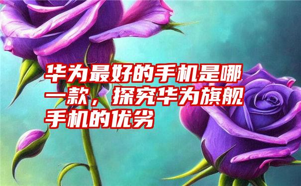 华为最好的手机是哪一款，探究华为旗舰手机的优劣