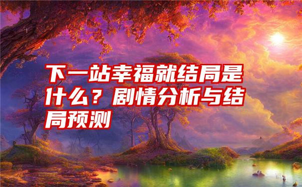 下一站幸福就结局是什么？剧情分析与结局预测