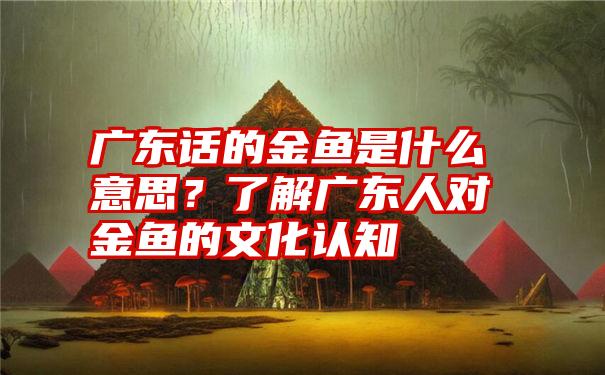 广东话的金鱼是什么意思？了解广东人对金鱼的文化认知