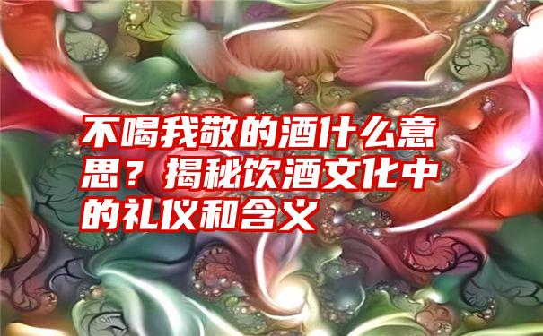 不喝我敬的酒什么意思？揭秘饮酒文化中的礼仪和含义