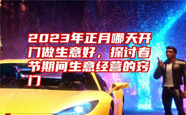 2023年正月哪天开门做生意好，探讨春节期间生意经营的窍门