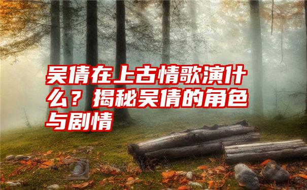 吴倩在上古情歌演什么？揭秘吴倩的角色与剧情