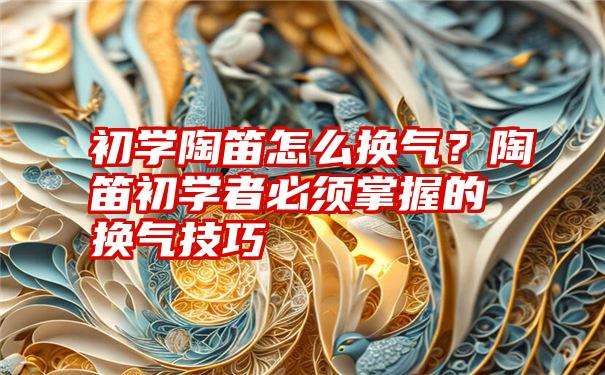 初学陶笛怎么换气？陶笛初学者必须掌握的换气技巧