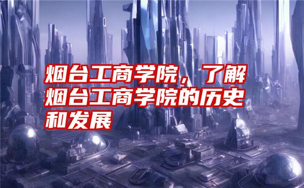 烟台工商学院，了解烟台工商学院的历史和发展