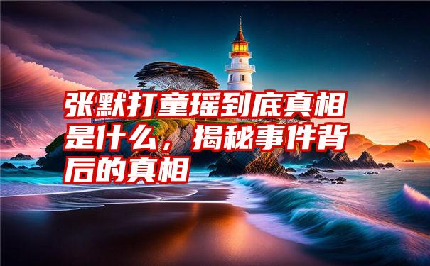 张默打童瑶到底真相是什么，揭秘事件背后的真相