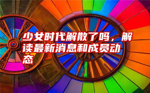 少女时代解散了吗，解读最新消息和成员动态