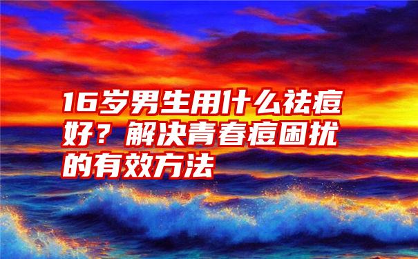 16岁男生用什么祛痘好？解决青春痘困扰的有效方法