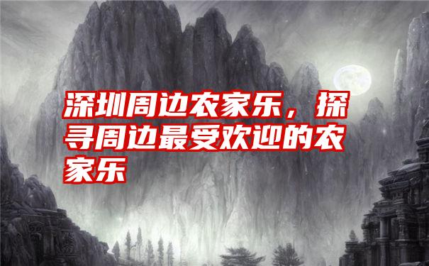 深圳周边农家乐，探寻周边最受欢迎的农家乐